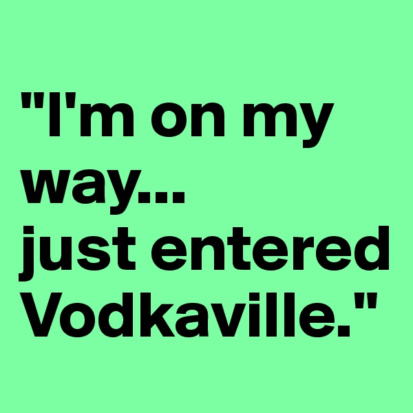 
"I'm on my way...
just entered Vodkaville."
