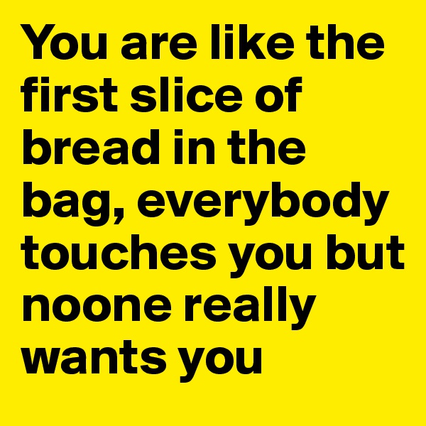 You are like the first slice of bread in the bag, everybody touches you but noone really wants you