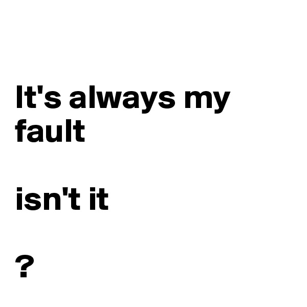 

It's always my fault

isn't it

?