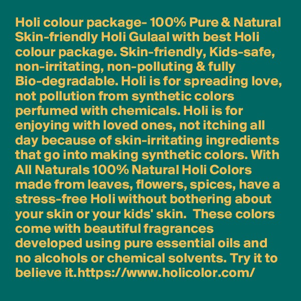 Holi colour package- 100% Pure & Natural Skin-friendly Holi Gulaal with best Holi colour package. Skin-friendly, Kids-safe, non-irritating, non-polluting & fully Bio-degradable. Holi is for spreading love, not pollution from synthetic colors perfumed with chemicals. Holi is for enjoying with loved ones, not itching all day because of skin-irritating ingredients that go into making synthetic colors. With All Naturals 100% Natural Holi Colors made from leaves, flowers, spices, have a stress-free Holi without bothering about your skin or your kids' skin.  These colors come with beautiful fragrances developed using pure essential oils and no alcohols or chemical solvents. Try it to believe it.https://www.holicolor.com/