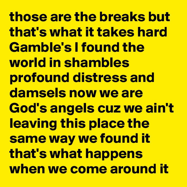 those are the breaks but that's what it takes hard Gamble's I found the world in shambles profound distress and damsels now we are God's angels cuz we ain't leaving this place the same way we found it that's what happens when we come around it