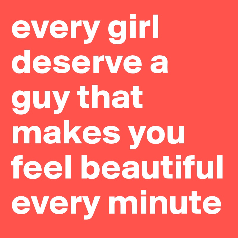 every girl deserve a guy that makes you feel beautiful every minute