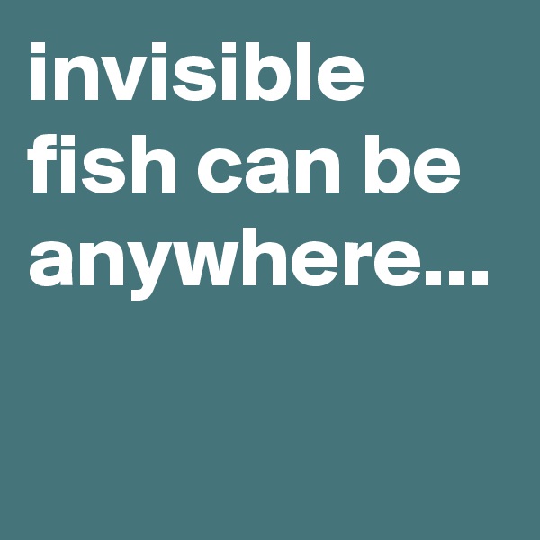 invisible fish can be anywhere...