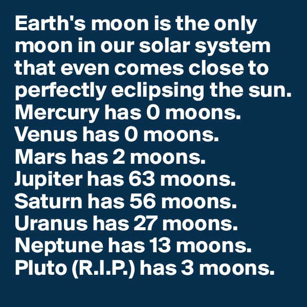 Earth's moon is the only moon in our solar system that even comes close to perfectly eclipsing the sun. 
Mercury has 0 moons.
Venus has 0 moons.
Mars has 2 moons. 
Jupiter has 63 moons.
Saturn has 56 moons.
Uranus has 27 moons.
Neptune has 13 moons.
Pluto (R.I.P.) has 3 moons.