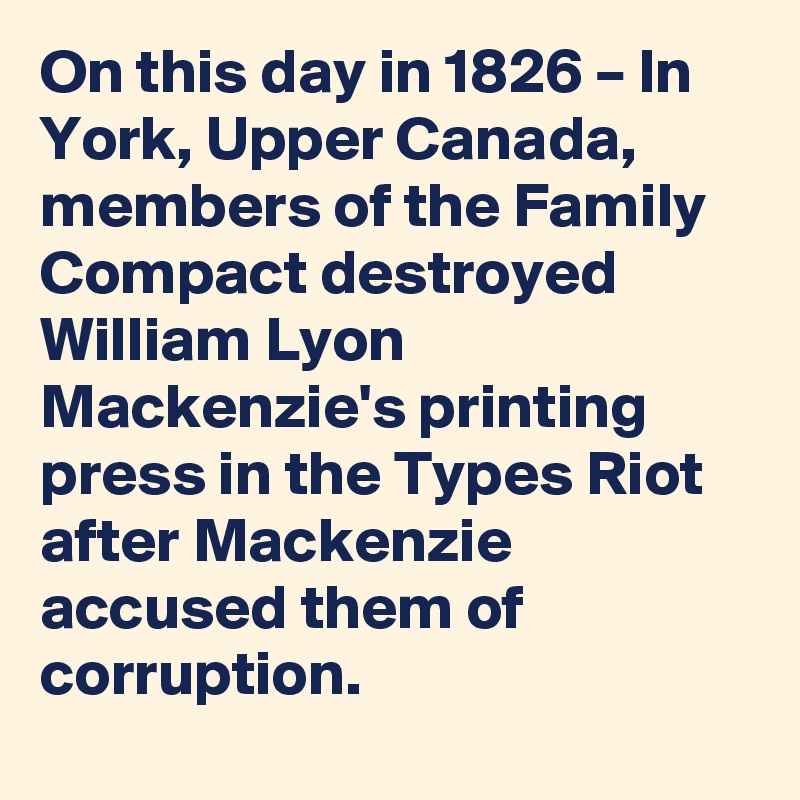 On this day in 1826 – In York, Upper Canada, members of the Family Compact destroyed William Lyon Mackenzie's printing press in the Types Riot after Mackenzie accused them of corruption.