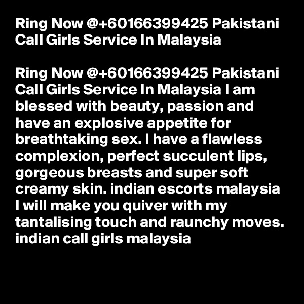 Ring Now @+60166399425 Pakistani Call Girls Service In Malaysia

Ring Now @+60166399425 Pakistani Call Girls Service In Malaysia I am blessed with beauty, passion and have an explosive appetite for breathtaking sex. I have a flawless complexion, perfect succulent lips, gorgeous breasts and super soft creamy skin. indian escorts malaysia I will make you quiver with my tantalising touch and raunchy moves. indian call girls malaysia