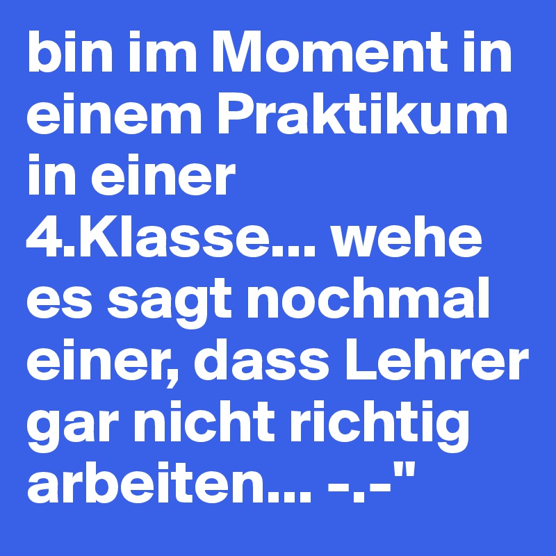 bin im Moment in einem Praktikum in einer 4.Klasse... wehe es sagt nochmal einer, dass Lehrer gar nicht richtig arbeiten... -.-" 