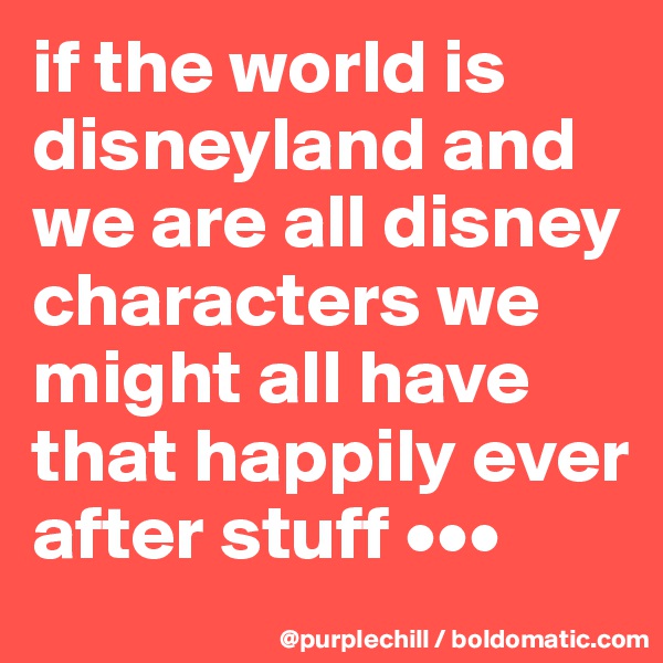 if the world is disneyland and we are all disney characters we might all have that happily ever after stuff •••