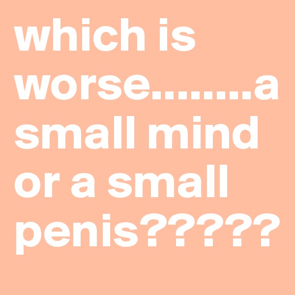 which is worse........a small mind or a small penis?????
