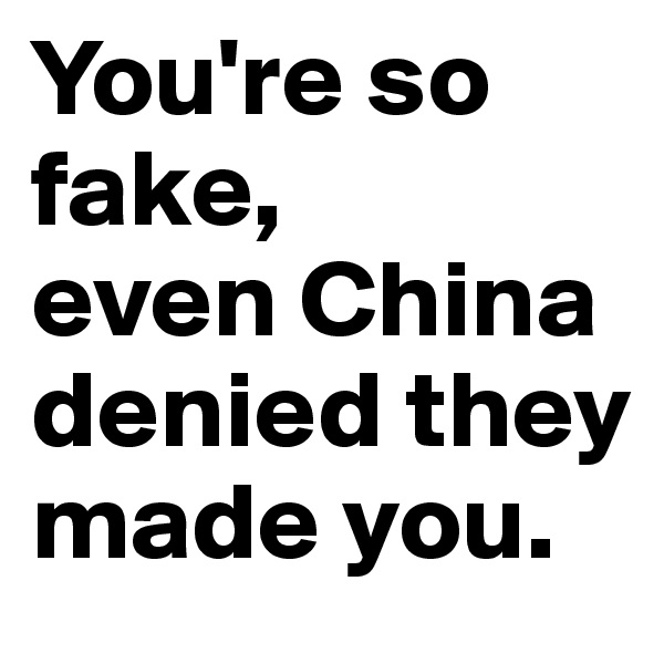 You're so fake, 
even China denied they made you.