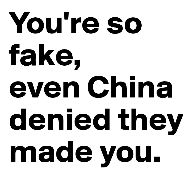 You're so fake, 
even China denied they made you.
