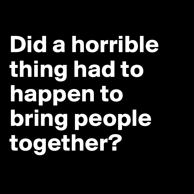 
Did a horrible thing had to happen to bring people together?
