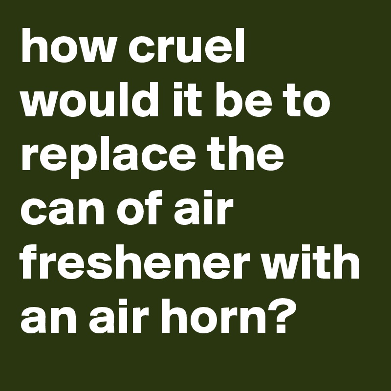 how cruel would it be to replace the can of air freshener with an air horn?