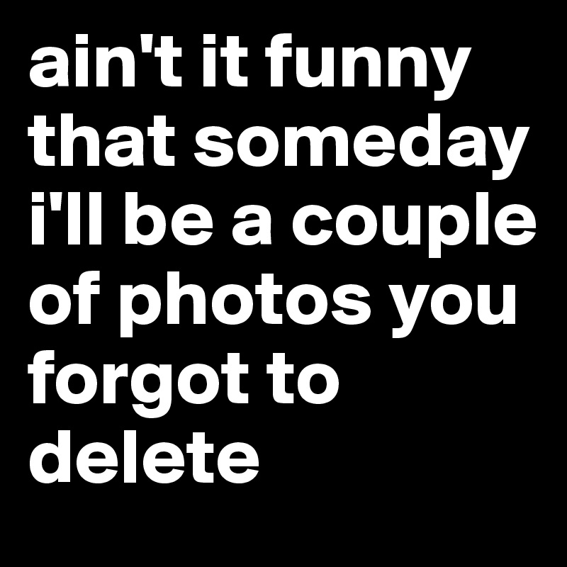ain't it funny that someday i'll be a couple of photos you forgot to delete  - Post by ezzoo911 on Boldomatic