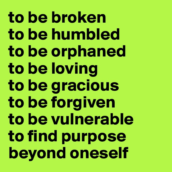to be broken
to be humbled
to be orphaned
to be loving
to be gracious
to be forgiven
to be vulnerable
to find purpose
beyond oneself
