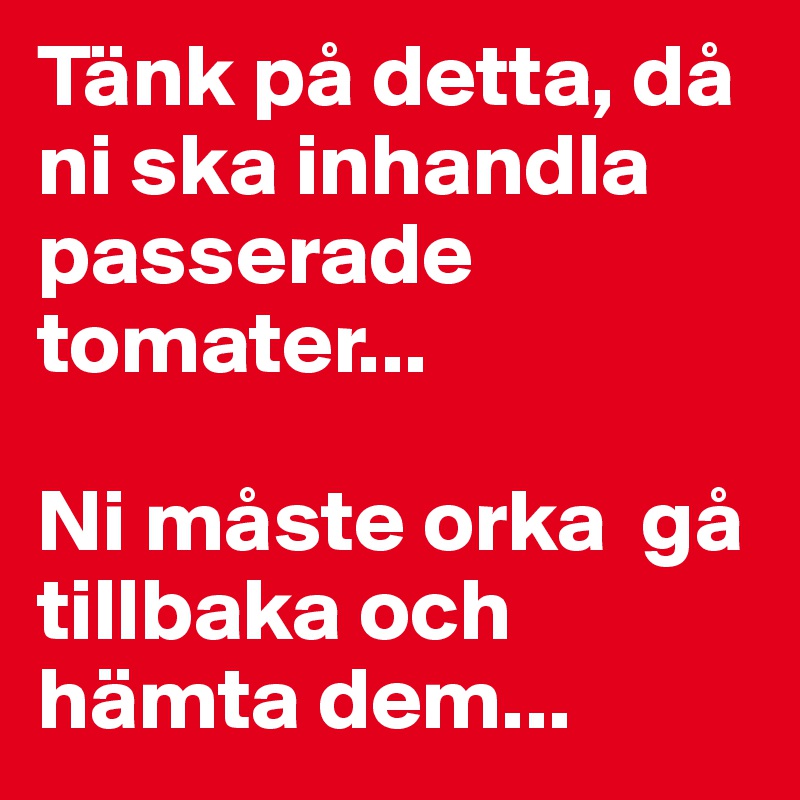 Tänk på detta, då ni ska inhandla passerade tomater...

Ni måste orka  gå tillbaka och hämta dem...