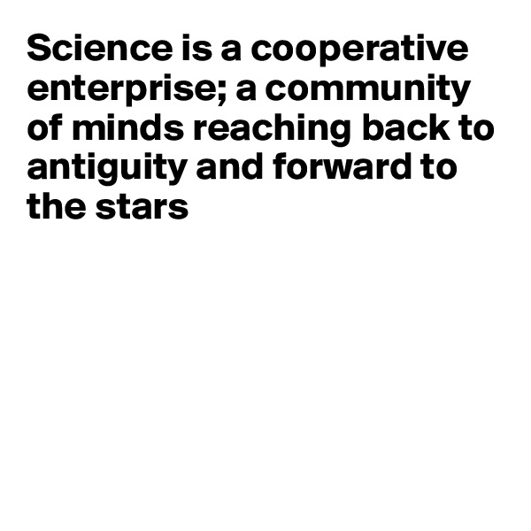 Science is a cooperative enterprise; a community of minds reaching back to antiguity and forward to 
the stars






