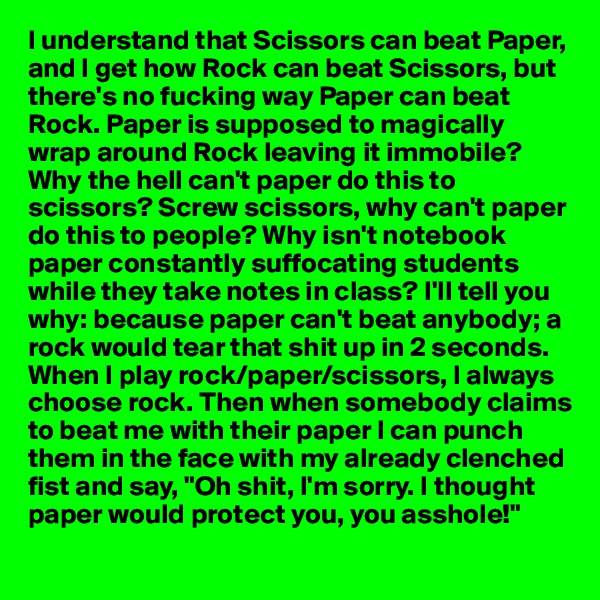I understand that Scissors can beat Paper, and I get how Rock can beat Scissors, but there's no fucking way Paper can beat Rock. Paper is supposed to magically wrap around Rock leaving it immobile? Why the hell can't paper do this to scissors? Screw scissors, why can't paper do this to people? Why isn't notebook paper constantly suffocating students while they take notes in class? I'll tell you why: because paper can't beat anybody; a rock would tear that shit up in 2 seconds. When I play rock/paper/scissors, I always choose rock. Then when somebody claims to beat me with their paper I can punch them in the face with my already clenched fist and say, "Oh shit, I'm sorry. I thought paper would protect you, you asshole!"