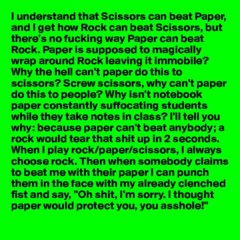 I understand that Scissors can beat Paper, and I get how Rock can beat Scissors, but there's no fucking way Paper can beat Rock. Paper is supposed to magically wrap around Rock leaving it immobile? Why the hell can't paper do this to scissors? Screw scissors, why can't paper do this to people? Why isn't notebook paper constantly suffocating students while they take notes in class? I'll tell you why: because paper can't beat anybody; a rock would tear that shit up in 2 seconds. When I play rock/paper/scissors, I always choose rock. Then when somebody claims to beat me with their paper I can punch them in the face with my already clenched fist and say, "Oh shit, I'm sorry. I thought paper would protect you, you asshole!"