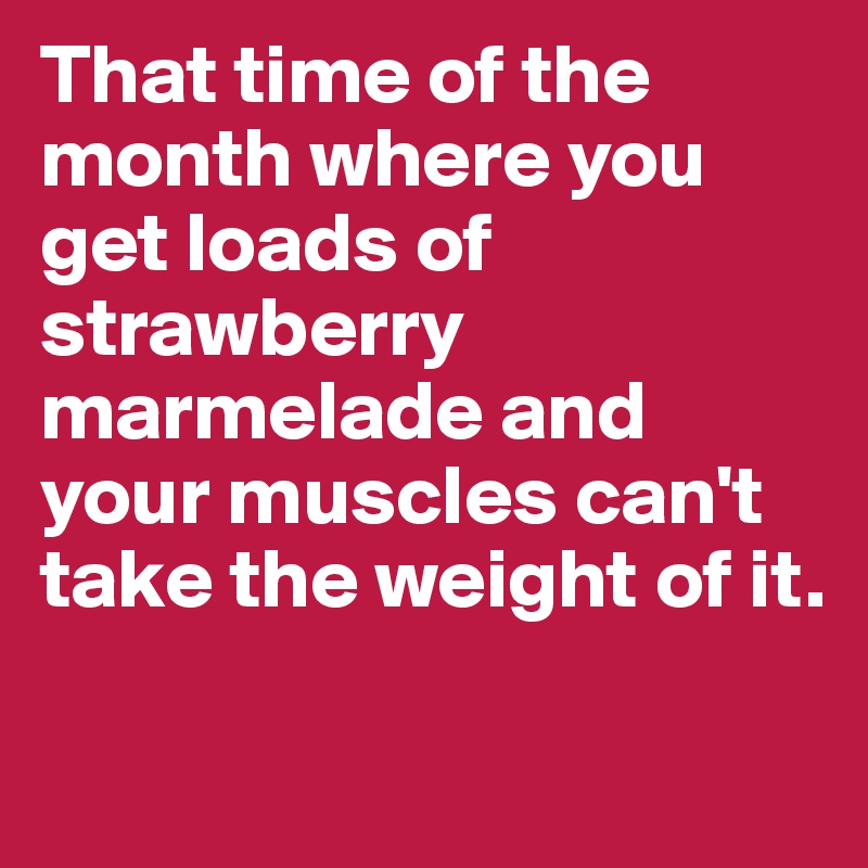 That time of the month where you get loads of strawberry marmelade and your muscles can't take the weight of it.

