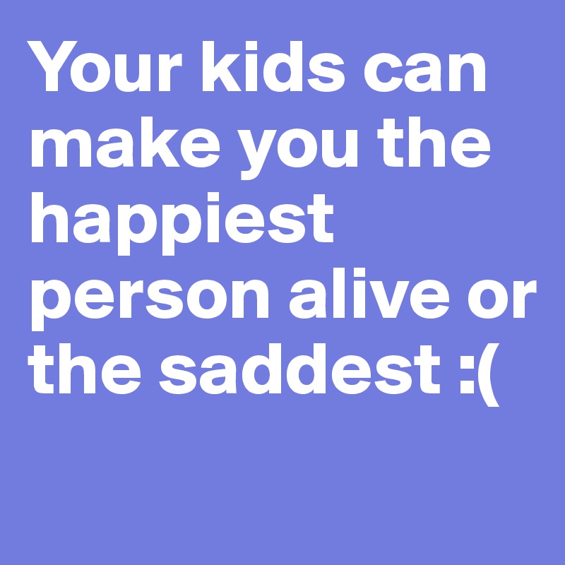 Your kids can make you the happiest person alive or the saddest :(
