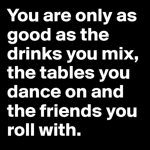 You are only as good as the drinks you mix, the tables you dance on and the friends you roll with.