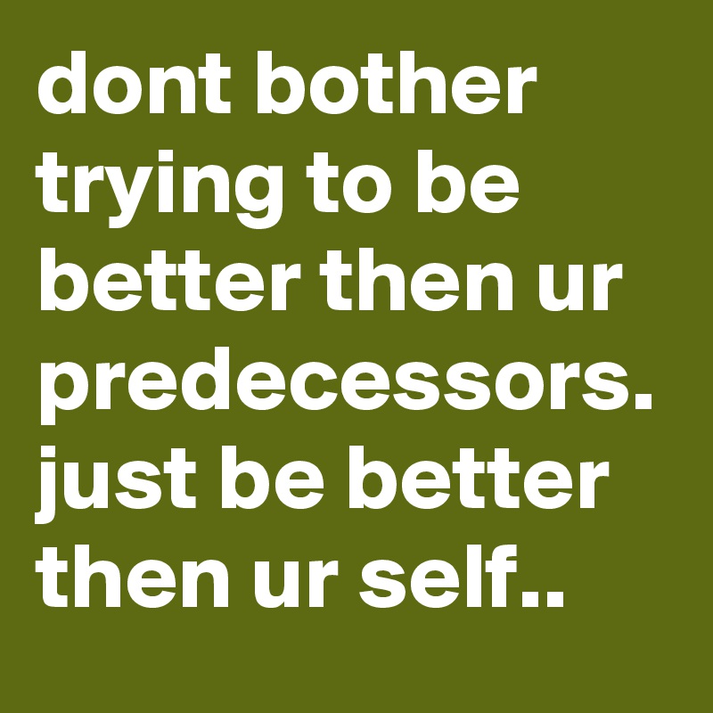 dont bother trying to be better then ur predecessors. just be better then ur self..