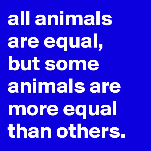 all animals are equal, 
but some animals are more equal than others.