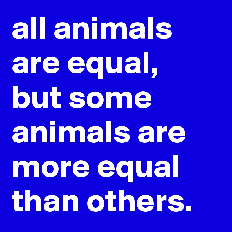 all animals are equal, 
but some animals are more equal than others.