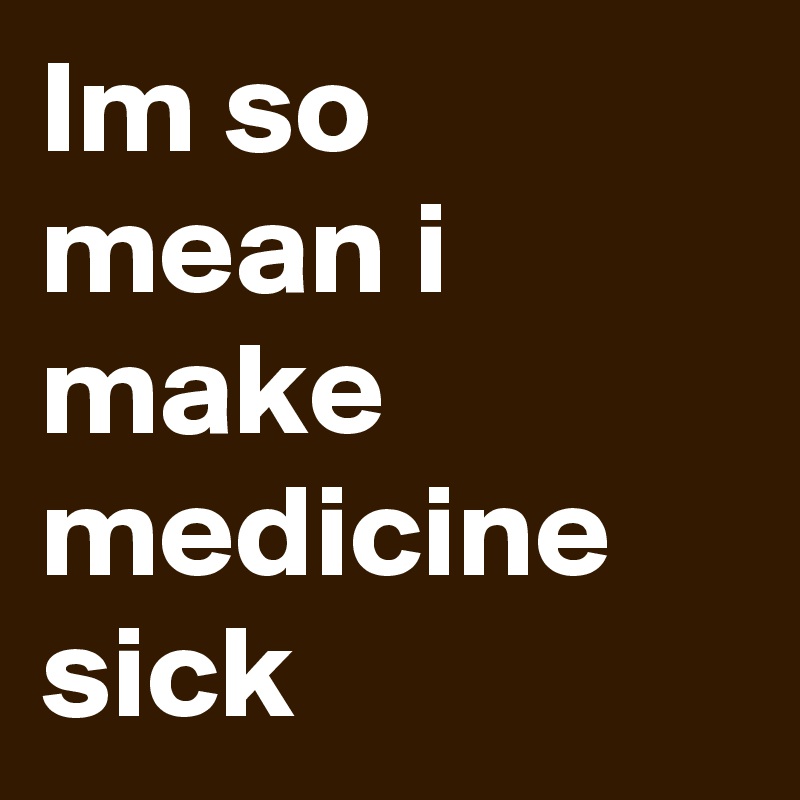 Im so mean i make medicine sick