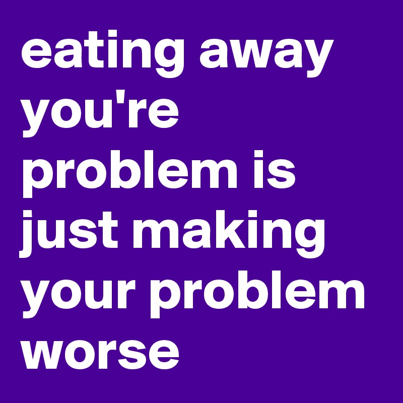 eating away you're problem is just making your problem worse