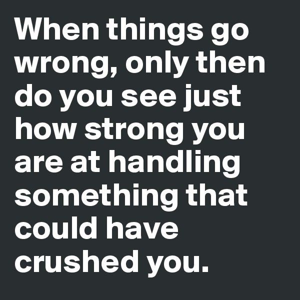 When things go wrong, only then do you see just how strong you are at handling something that could have crushed you. 