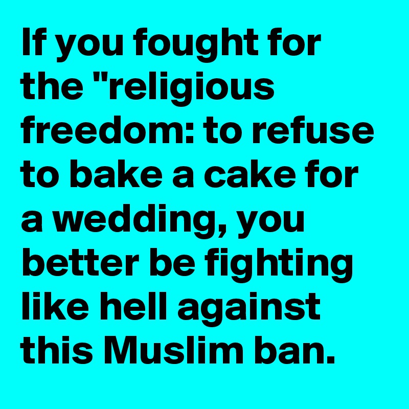 If you fought for the "religious freedom: to refuse to bake a cake for a wedding, you better be fighting like hell against this Muslim ban.