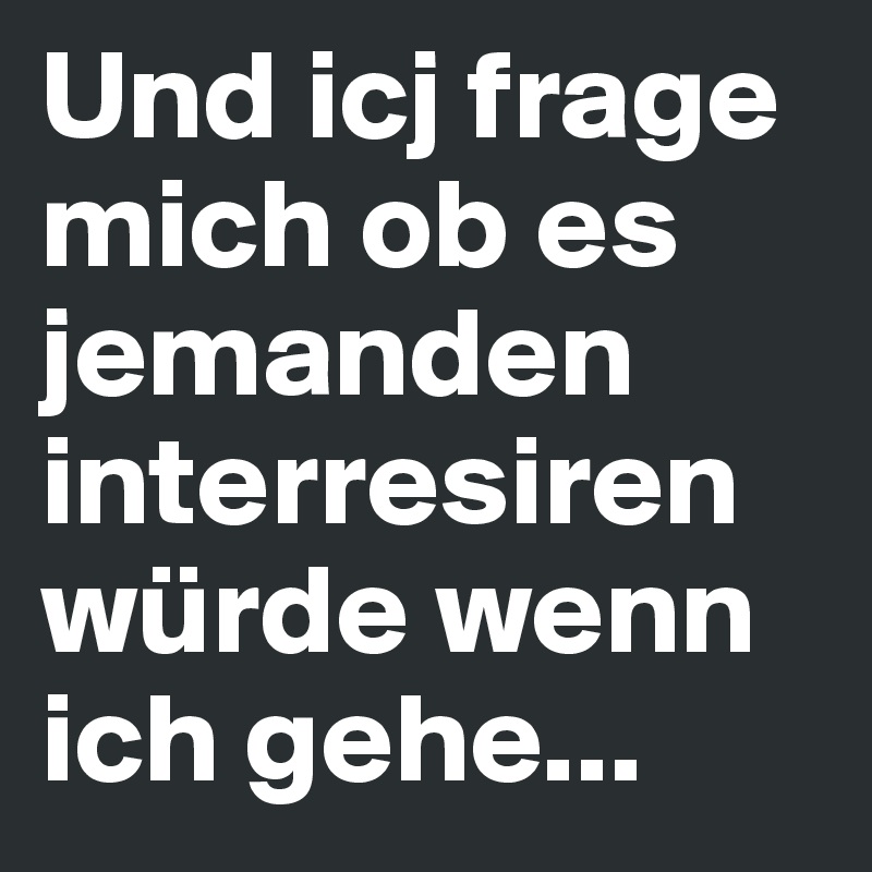 Und icj frage mich ob es jemanden interresiren würde wenn ich gehe...