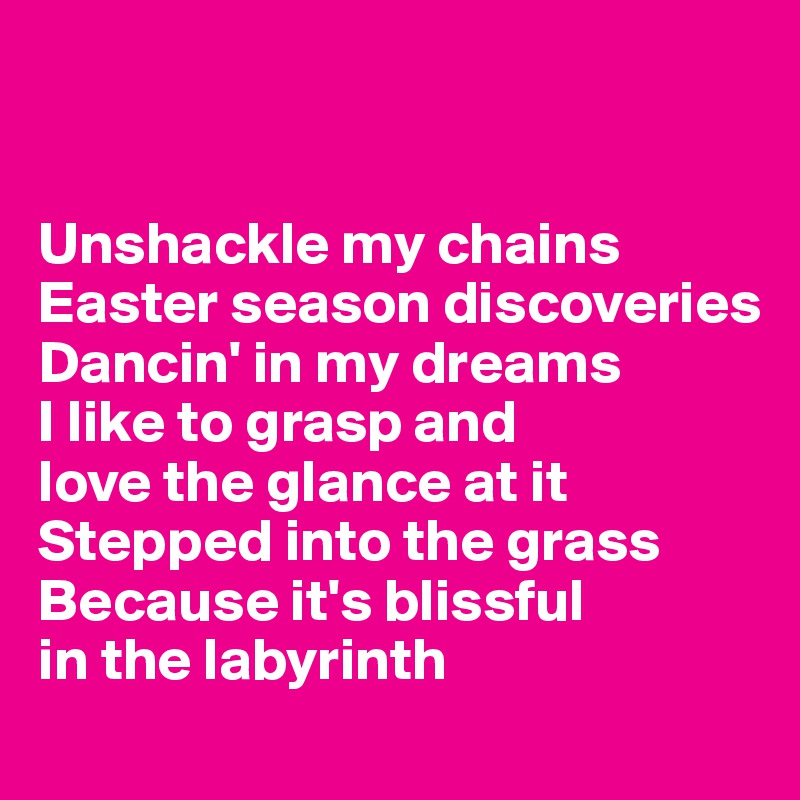 


Unshackle my chains
Easter season discoveries
Dancin' in my dreams
I like to grasp and
love the glance at it
Stepped into the grass
Because it's blissful
in the labyrinth