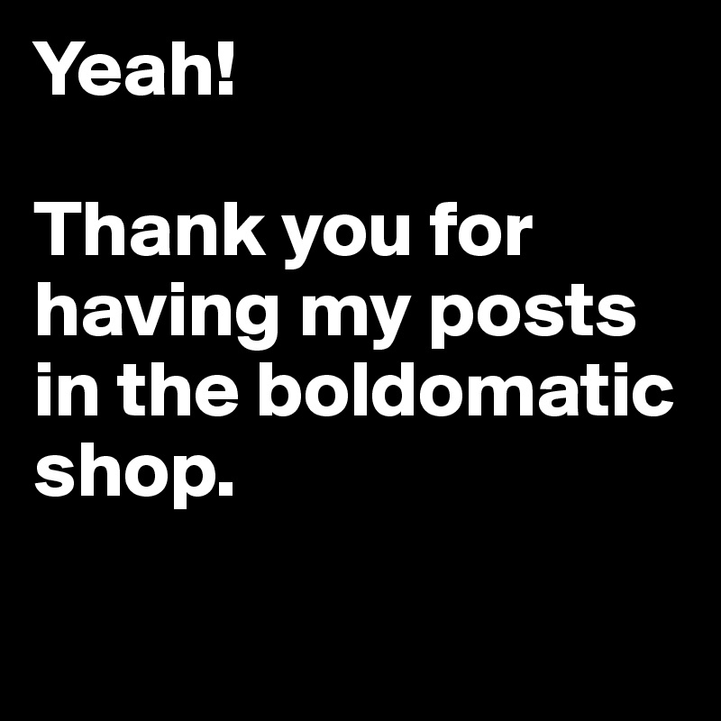Yeah! 

Thank you for having my posts in the boldomatic shop.

