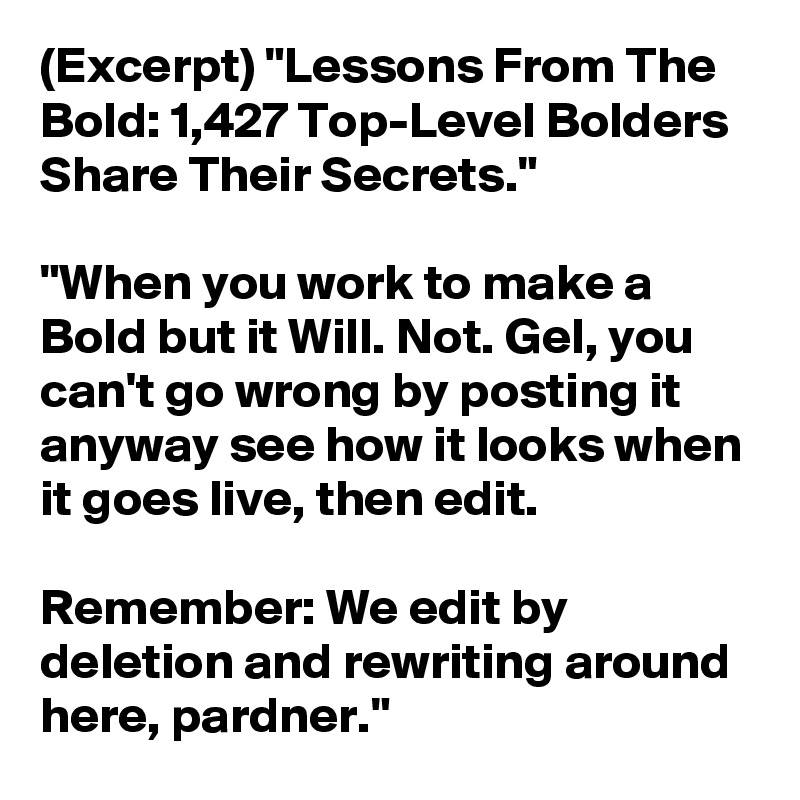 (Excerpt) "Lessons From The Bold: 1,427 Top-Level Bolders Share Their Secrets."

"When you work to make a Bold but it Will. Not. Gel, you can't go wrong by posting it anyway see how it looks when it goes live, then edit. 

Remember: We edit by deletion and rewriting around here, pardner."