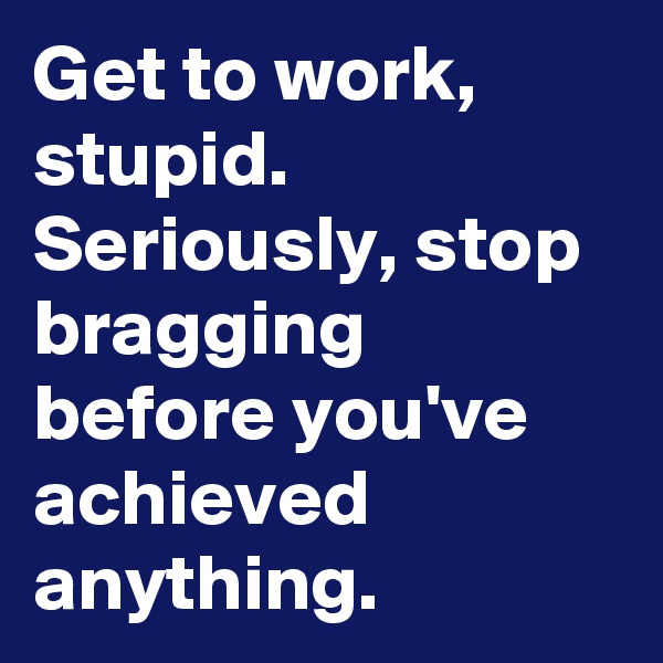 Get to work, stupid.  Seriously, stop bragging before you've achieved anything. 