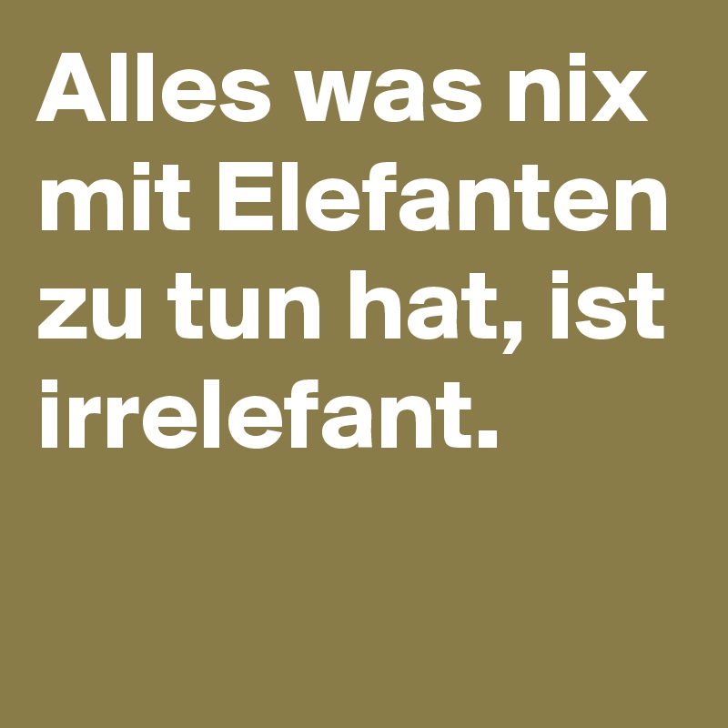 Alles was nix mit Elefanten zu tun hat, ist irrelefant.
