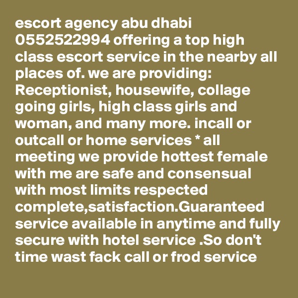 escort agency abu dhabi 0552522994 offering a top high class escort service in the nearby all places of. we are providing: Receptionist, housewife, collage going girls, high class girls and woman, and many more. incall or outcall or home services * all meeting we provide hottest female with me are safe and consensual with most limits respected complete,satisfaction.Guaranteed service available in anytime and fully secure with hotel service .So don't time wast fack call or frod service
