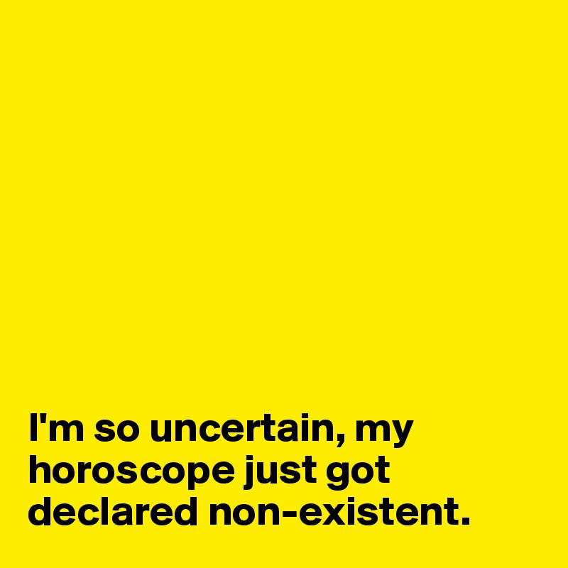 








I'm so uncertain, my horoscope just got declared non-existent. 