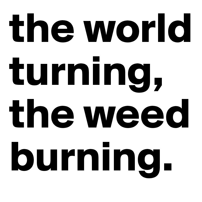 the world turning, the weed burning.