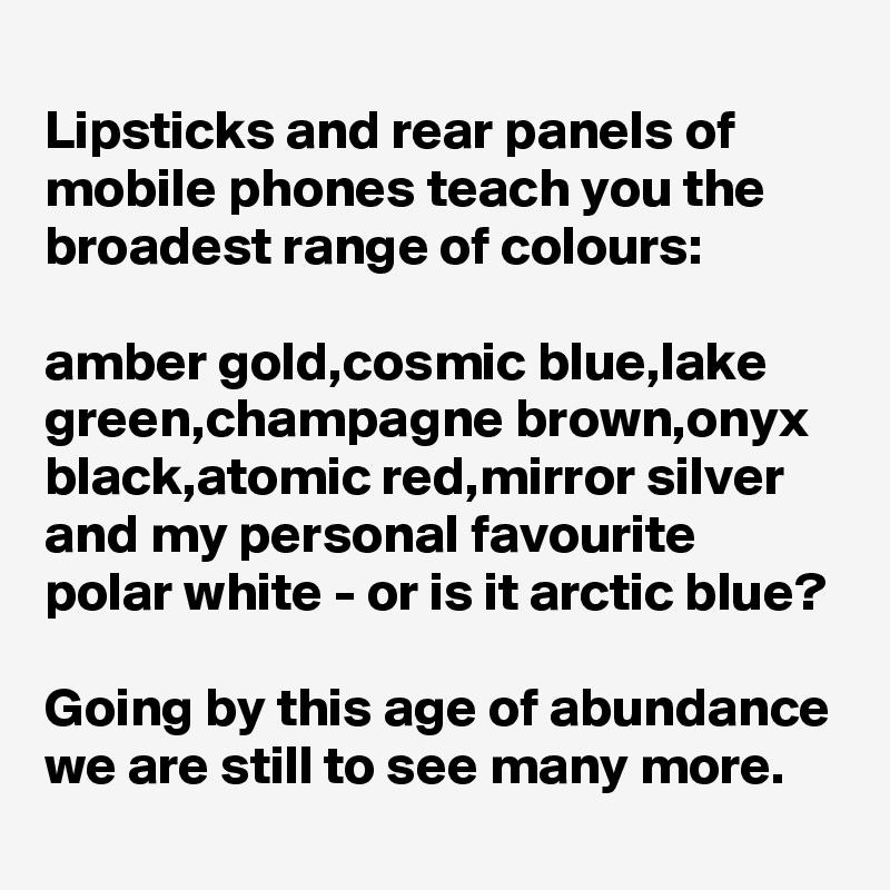 
Lipsticks and rear panels of mobile phones teach you the broadest range of colours:

amber gold,cosmic blue,lake green,champagne brown,onyx black,atomic red,mirror silver and my personal favourite 
polar white - or is it arctic blue?

Going by this age of abundance we are still to see many more.
