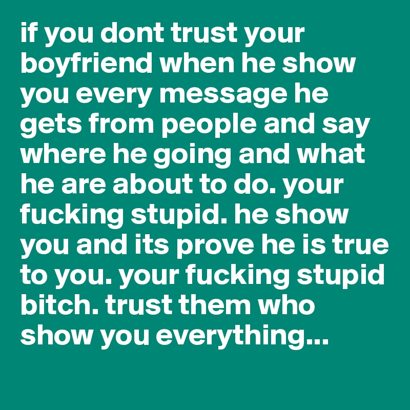 if you dont trust your boyfriend when he show you every message he gets from people and say where he going and what he are about to do. your fucking stupid. he show you and its prove he is true to you. your fucking stupid bitch. trust them who show you everything...  