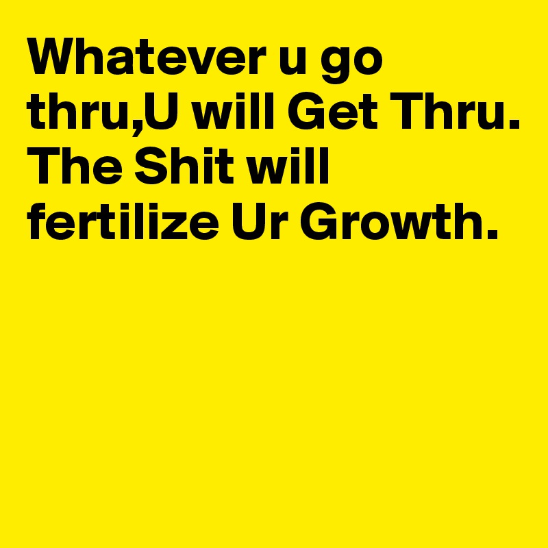 Whatever u go thru,U will Get Thru.
The Shit will fertilize Ur Growth. 



