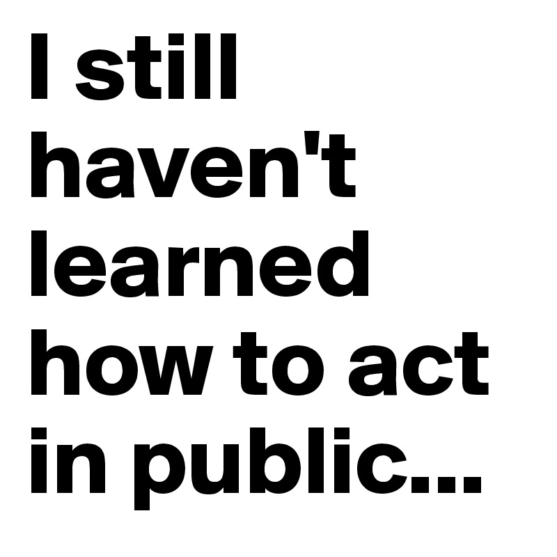 I still haven't learned how to act in public...
