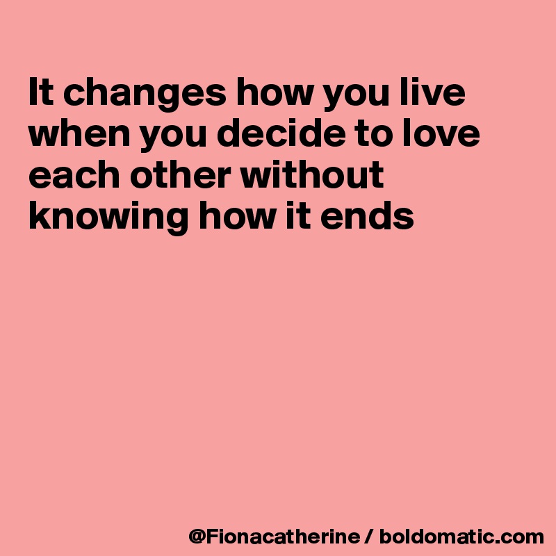 
It changes how you live
when you decide to love
each other without
knowing how it ends






