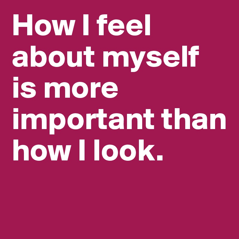 How I feel about myself is more important than how I look.
