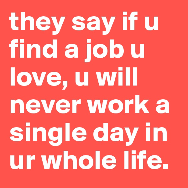 they say if u find a job u love, u will never work a single day in ur whole life.