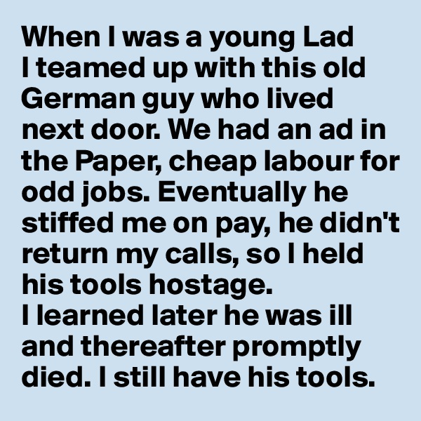 When I was a young Lad 
I teamed up with this old German guy who lived next door. We had an ad in the Paper, cheap labour for odd jobs. Eventually he stiffed me on pay, he didn't return my calls, so I held his tools hostage. 
I learned later he was ill and thereafter promptly died. I still have his tools.